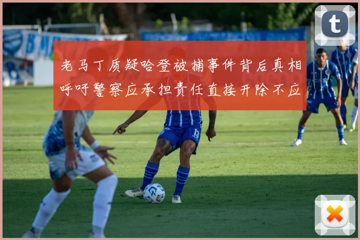 老马丁质疑哈登被捕事件背后真相呼吁警察应承担责任直接开除不应出风头