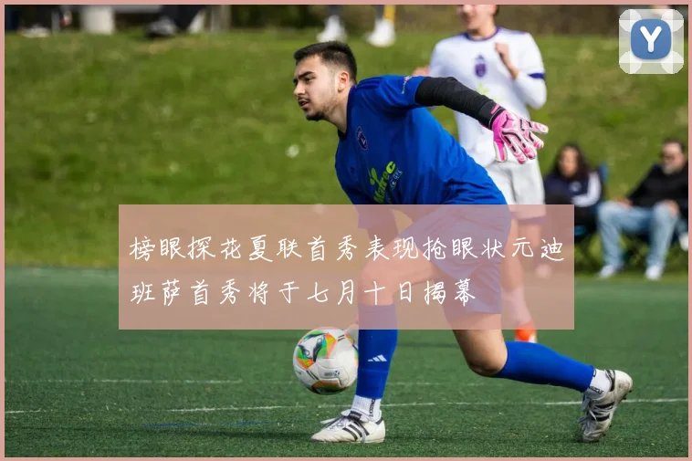 榜眼探花夏联首秀表现抢眼状元迪班萨首秀将于七月十日揭幕
