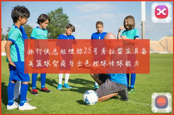 独行侠总经理称25号秀拉雷亚具备高篮球智商与出色控球传球能力