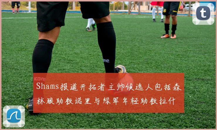 Shams报道开拓者主帅候选人包括森林狼助教诺里与绿军年轻助教拉什布鲁克