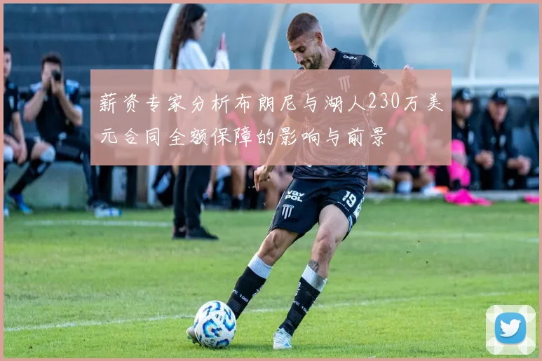 薪资专家分析布朗尼与湖人230万美元合同全额保障的影响与前景