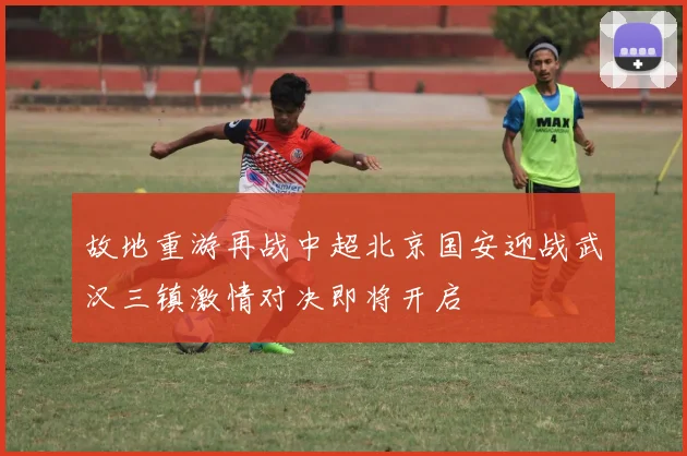 故地重游再战中超北京国安迎战武汉三镇激情对决即将开启