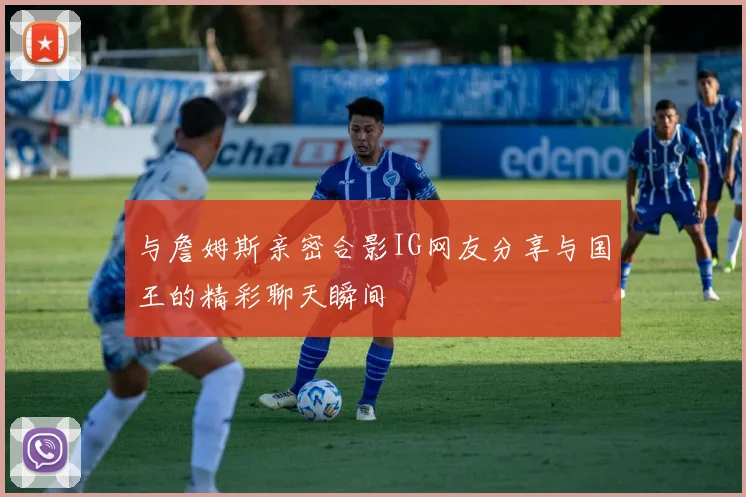 与詹姆斯亲密合影IG网友分享与国王的精彩聊天瞬间