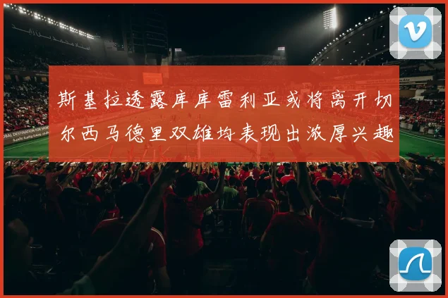 斯基拉透露库库雷利亚或将离开切尔西马德里双雄均表现出浓厚兴趣