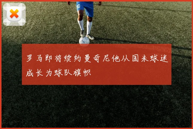 罗马即将续约曼奇尼他从国米球迷成长为球队旗帜