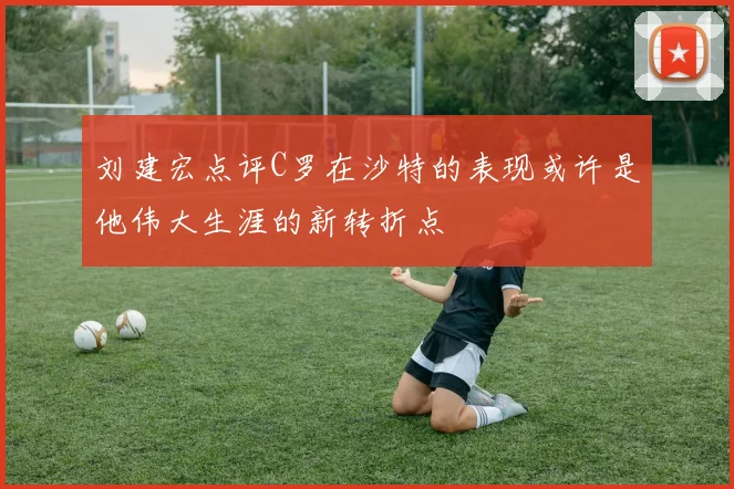 刘建宏点评C罗在沙特的表现或许是他伟大生涯的新转折点