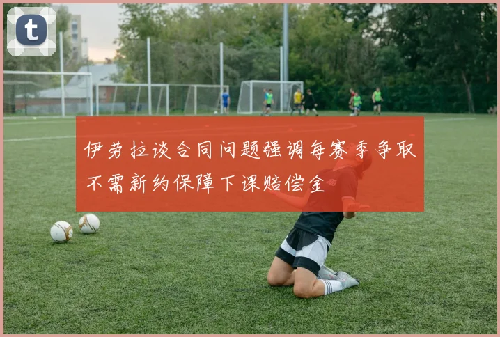 伊劳拉谈合同问题强调每赛季争取不需新约保障下课赔偿金